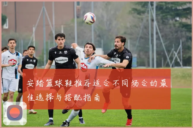 安踏篮球鞋推荐适合不同场合的最佳选择与搭配指南