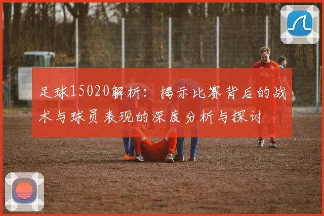 足球15020解析：揭示比赛背后的战术与球员表现的深度分析与探讨