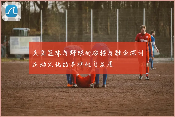 美国篮球与野球的碰撞与融合探讨运动文化的多样性与发展