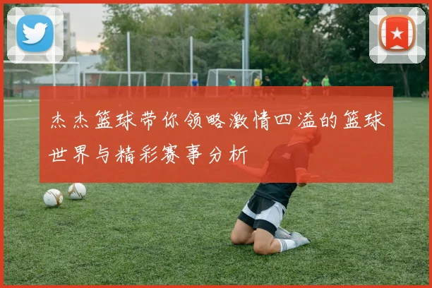 杰杰篮球带你领略激情四溢的篮球世界与精彩赛事分析