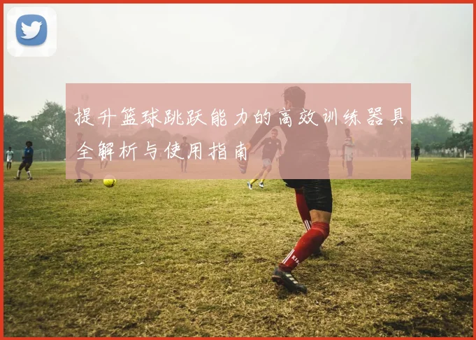 提升篮球跳跃能力的高效训练器具全解析与使用指南