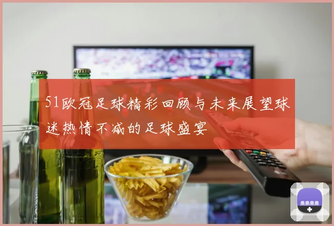 51欧冠足球精彩回顾与未来展望球迷热情不减的足球盛宴